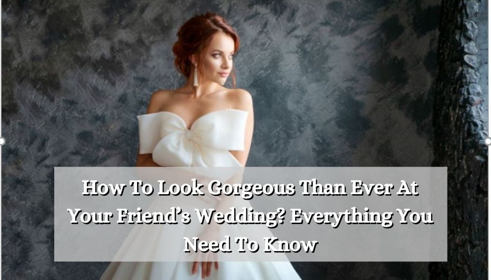 How To Look Gorgeous Than Ever At Your Friend’s Wedding_ Everything You Need To Know