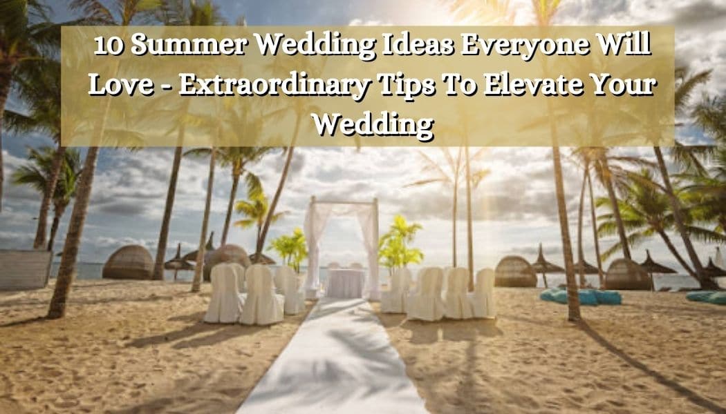 10 Summer Wedding Ideas Everyone Will Love - Extraordinary Tips To Elevate Your Wedding