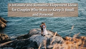 5 Intimate and Romantic Elopement Ideas for Couples Who Want to Keep It Small and Personal