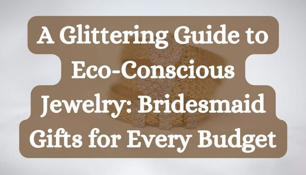A Glittering Guide to Eco-Conscious Jewelry: Bridesmaid Gifts for Every Budget