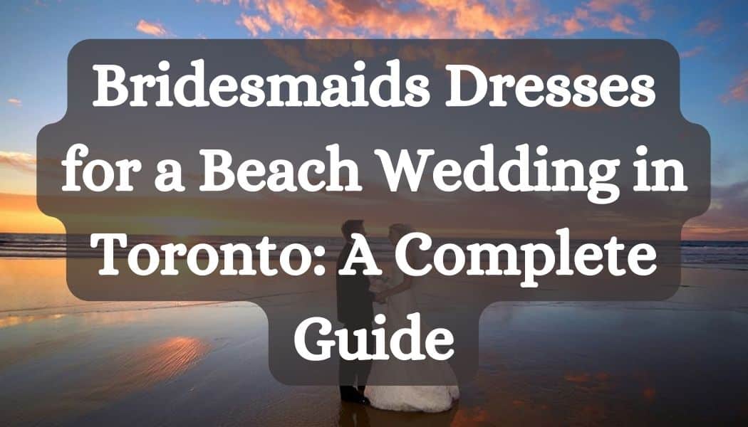 Bridesmaids Dresses for a Beach Wedding in Toronto: A Complete Guide