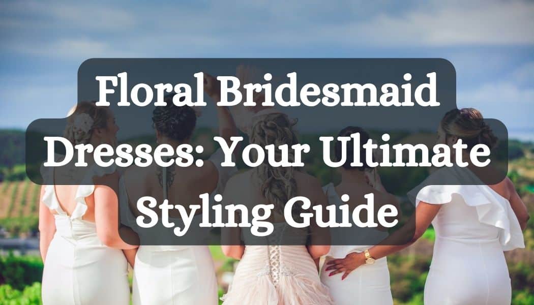 Floral Bridesmaid Dresses: Your Ultimate Styling Guide