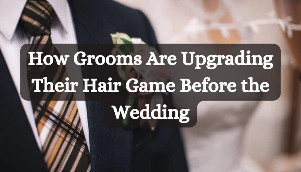 How Grooms Are Upgrading Their Hair Game Before the Wedding