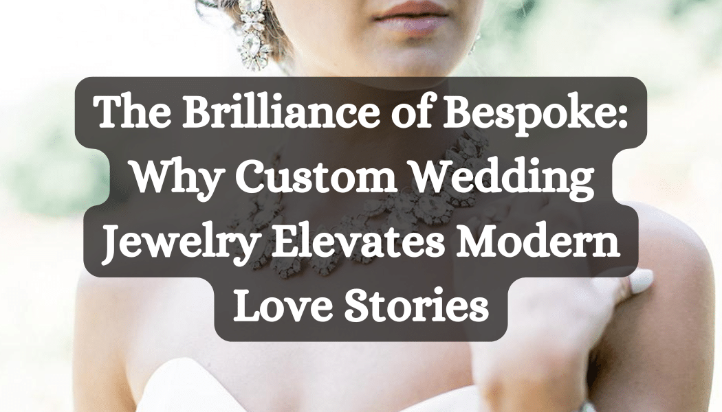 The Brilliance of Bespoke- Why Custom Wedding Jewelry Elevates Modern Love Stories